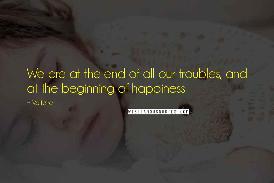 Voltaire Quotes: We are at the end of all our troubles, and at the beginning of happiness