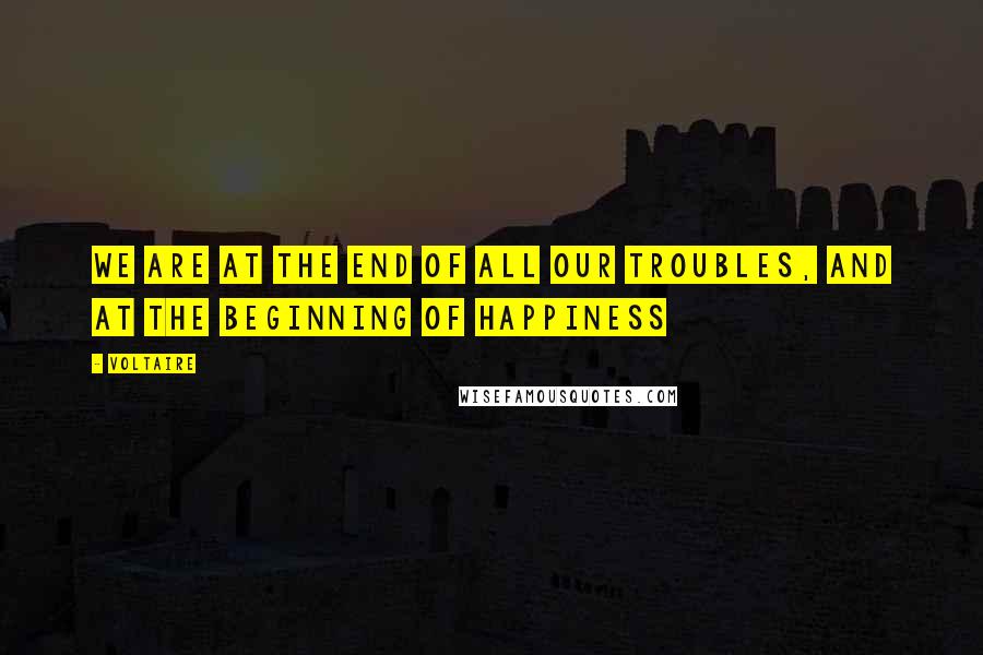 Voltaire Quotes: We are at the end of all our troubles, and at the beginning of happiness