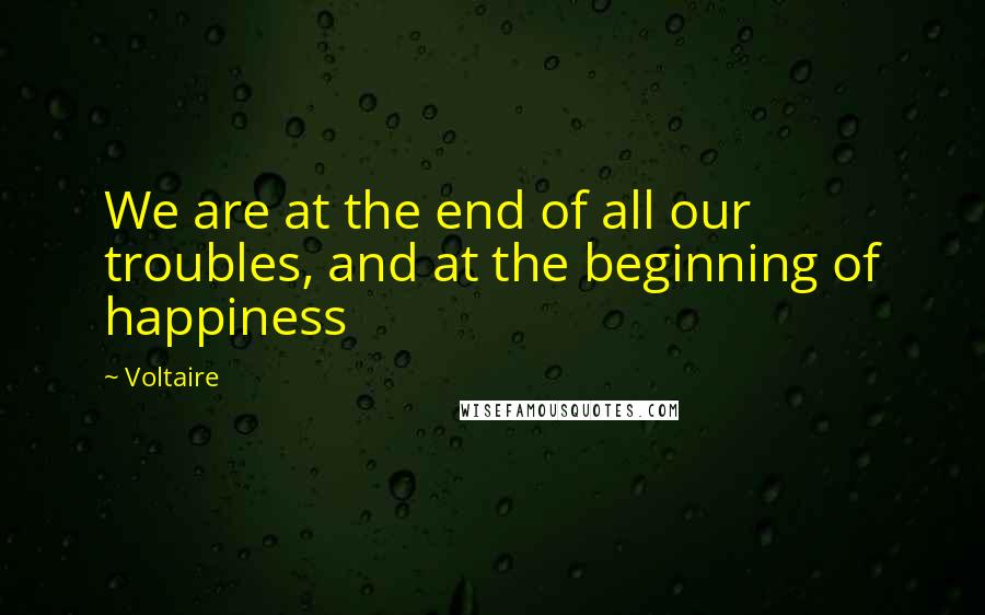 Voltaire Quotes: We are at the end of all our troubles, and at the beginning of happiness