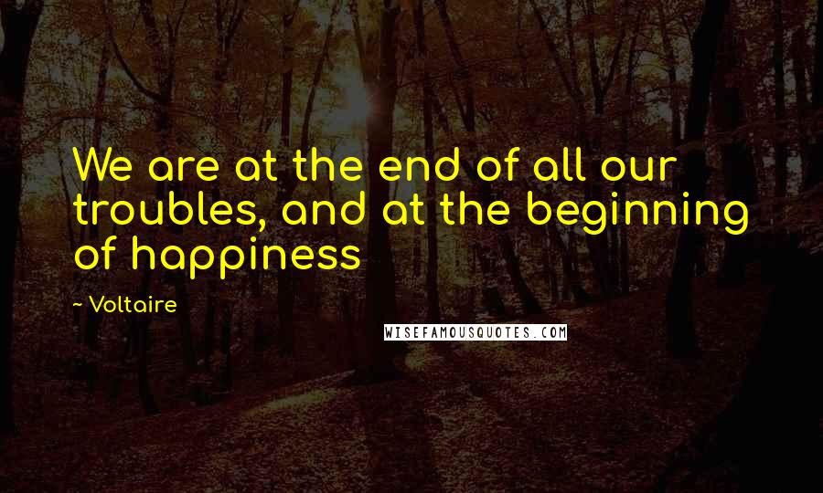 Voltaire Quotes: We are at the end of all our troubles, and at the beginning of happiness