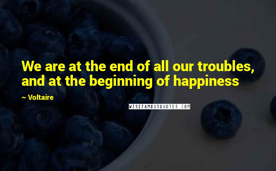 Voltaire Quotes: We are at the end of all our troubles, and at the beginning of happiness