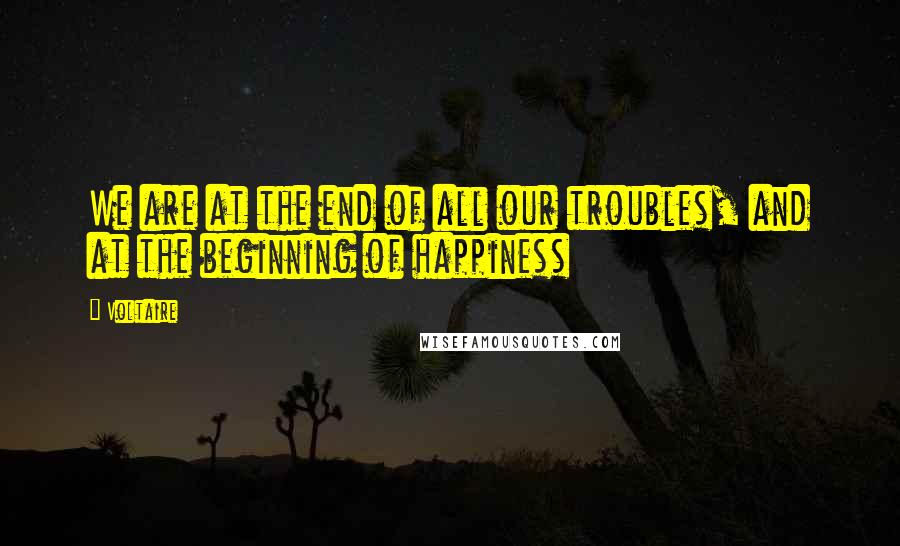 Voltaire Quotes: We are at the end of all our troubles, and at the beginning of happiness