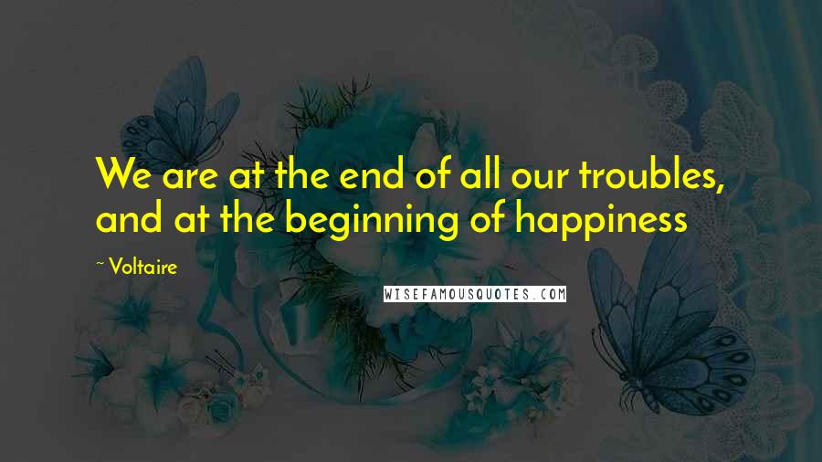 Voltaire Quotes: We are at the end of all our troubles, and at the beginning of happiness