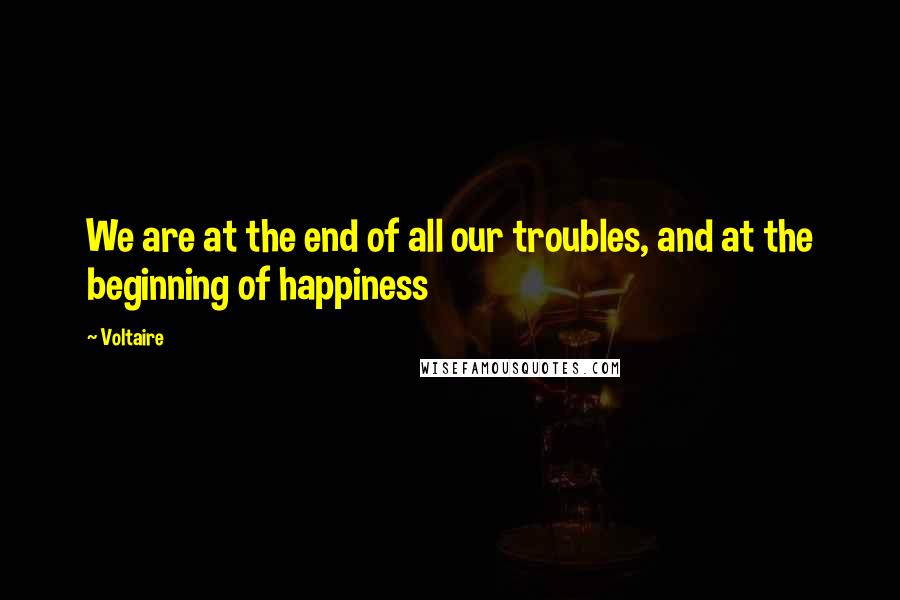 Voltaire Quotes: We are at the end of all our troubles, and at the beginning of happiness