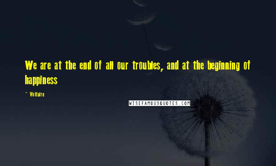 Voltaire Quotes: We are at the end of all our troubles, and at the beginning of happiness