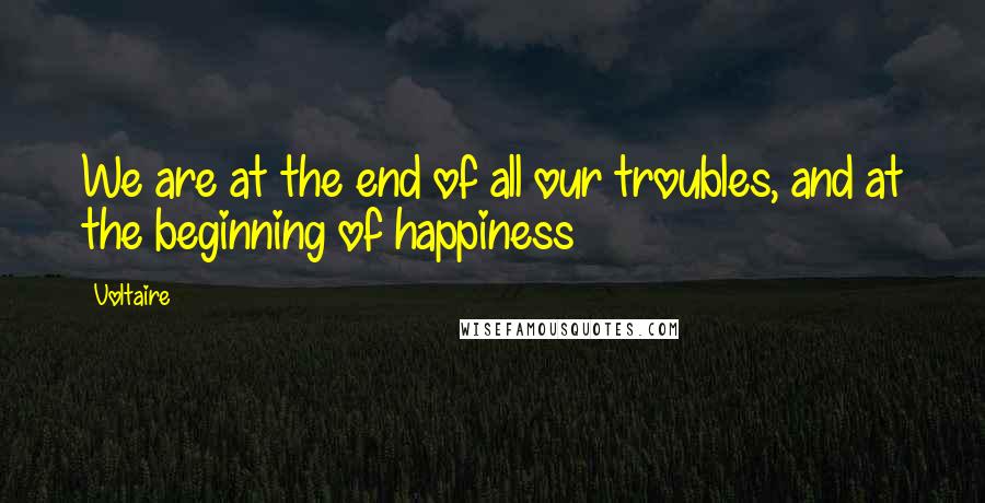 Voltaire Quotes: We are at the end of all our troubles, and at the beginning of happiness