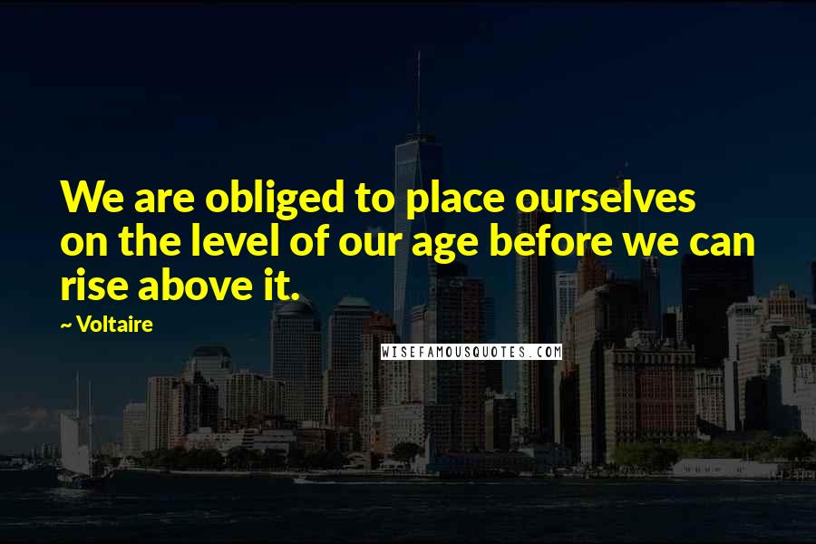 Voltaire Quotes: We are obliged to place ourselves on the level of our age before we can rise above it.