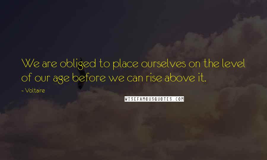 Voltaire Quotes: We are obliged to place ourselves on the level of our age before we can rise above it.