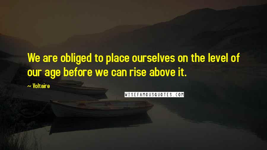 Voltaire Quotes: We are obliged to place ourselves on the level of our age before we can rise above it.