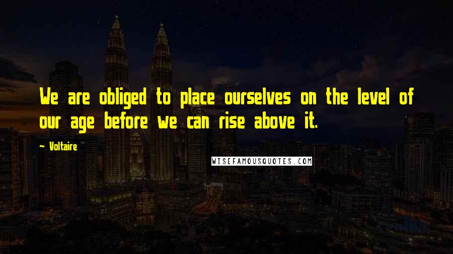 Voltaire Quotes: We are obliged to place ourselves on the level of our age before we can rise above it.