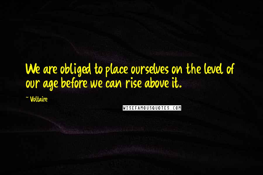 Voltaire Quotes: We are obliged to place ourselves on the level of our age before we can rise above it.