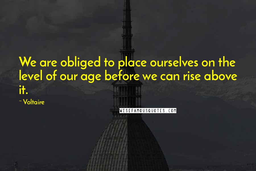 Voltaire Quotes: We are obliged to place ourselves on the level of our age before we can rise above it.