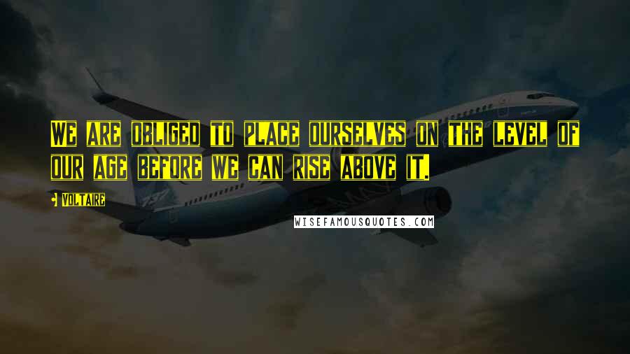 Voltaire Quotes: We are obliged to place ourselves on the level of our age before we can rise above it.