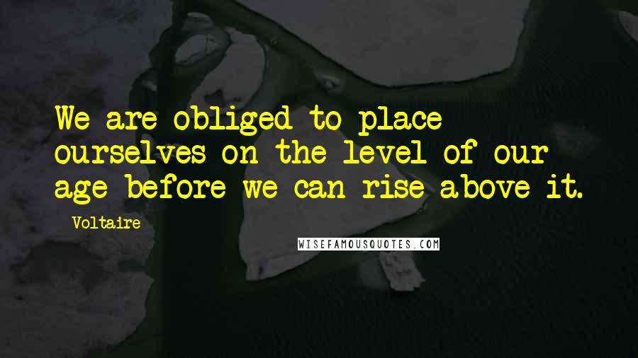 Voltaire Quotes: We are obliged to place ourselves on the level of our age before we can rise above it.