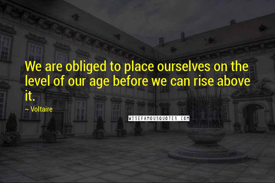 Voltaire Quotes: We are obliged to place ourselves on the level of our age before we can rise above it.