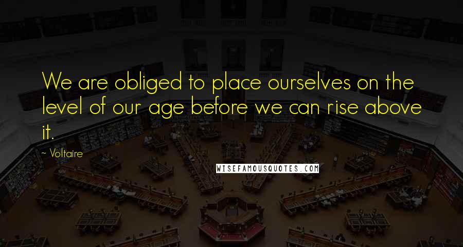 Voltaire Quotes: We are obliged to place ourselves on the level of our age before we can rise above it.