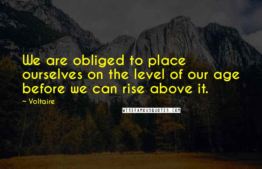 Voltaire Quotes: We are obliged to place ourselves on the level of our age before we can rise above it.