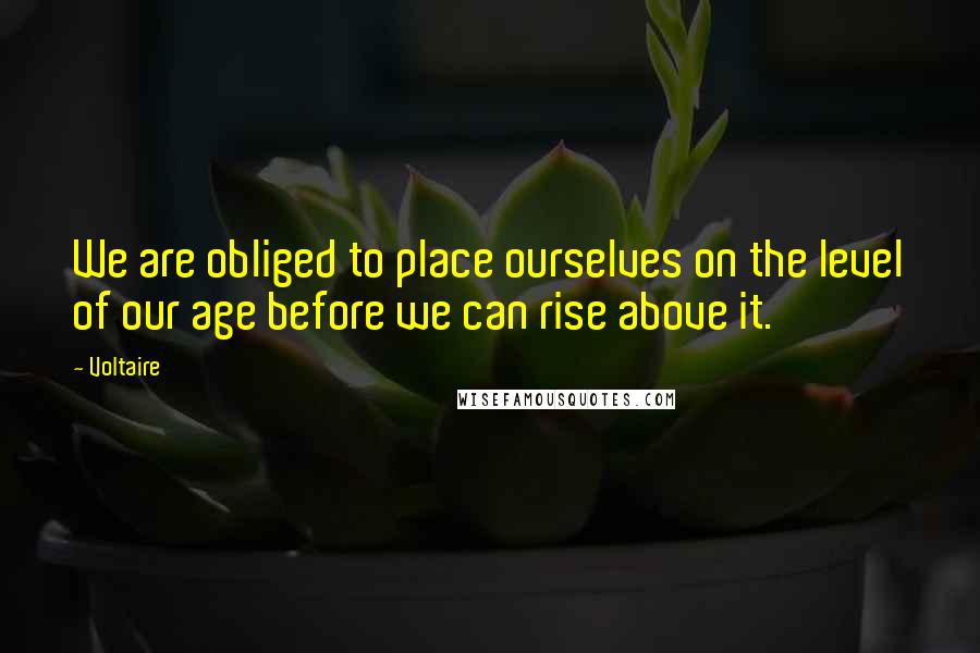Voltaire Quotes: We are obliged to place ourselves on the level of our age before we can rise above it.