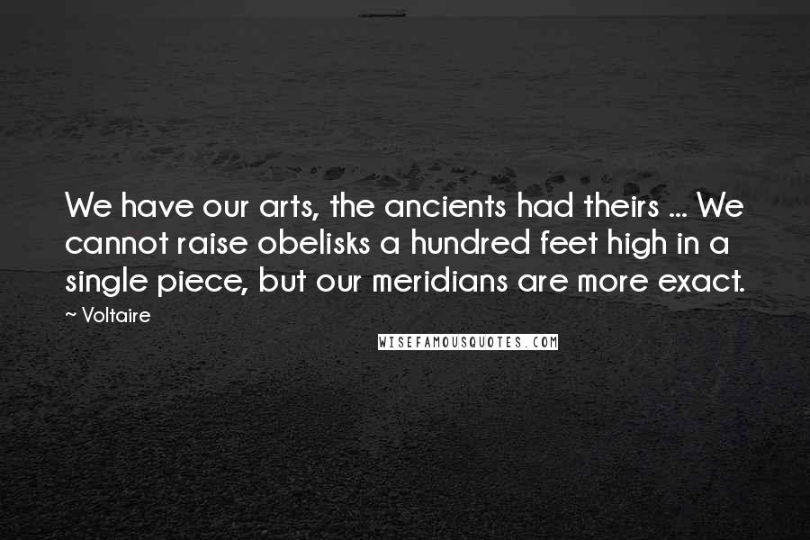 Voltaire Quotes: We have our arts, the ancients had theirs ... We cannot raise obelisks a hundred feet high in a single piece, but our meridians are more exact.