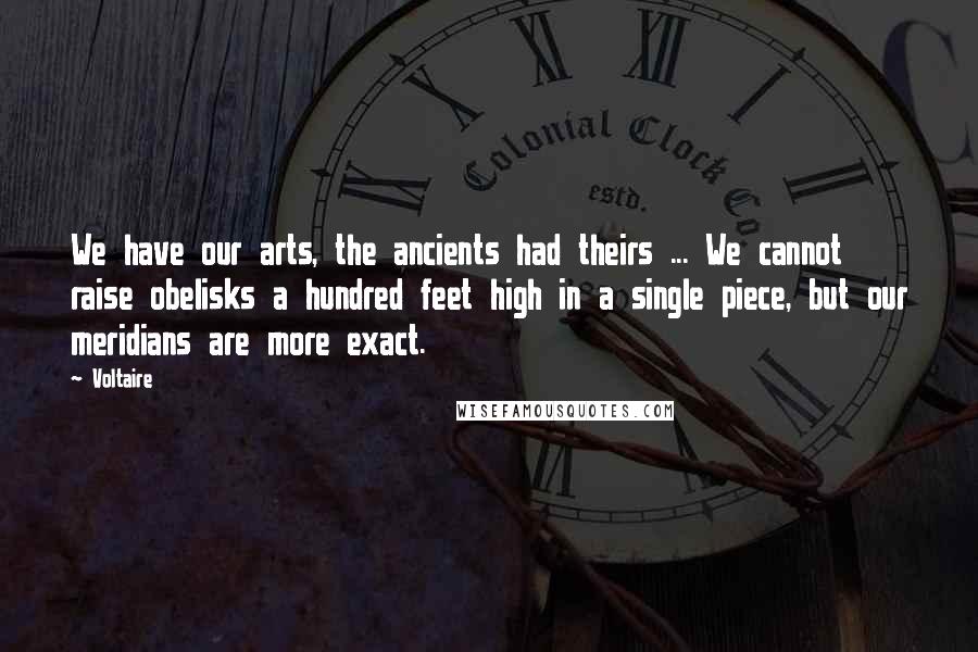 Voltaire Quotes: We have our arts, the ancients had theirs ... We cannot raise obelisks a hundred feet high in a single piece, but our meridians are more exact.