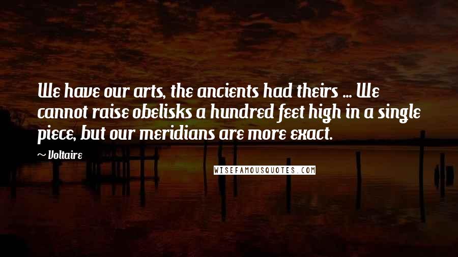 Voltaire Quotes: We have our arts, the ancients had theirs ... We cannot raise obelisks a hundred feet high in a single piece, but our meridians are more exact.