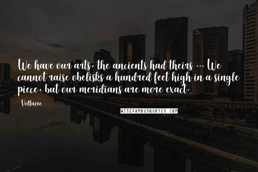 Voltaire Quotes: We have our arts, the ancients had theirs ... We cannot raise obelisks a hundred feet high in a single piece, but our meridians are more exact.