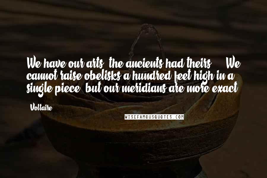 Voltaire Quotes: We have our arts, the ancients had theirs ... We cannot raise obelisks a hundred feet high in a single piece, but our meridians are more exact.