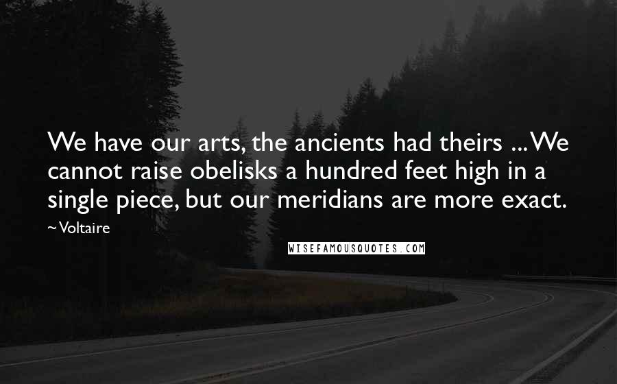 Voltaire Quotes: We have our arts, the ancients had theirs ... We cannot raise obelisks a hundred feet high in a single piece, but our meridians are more exact.