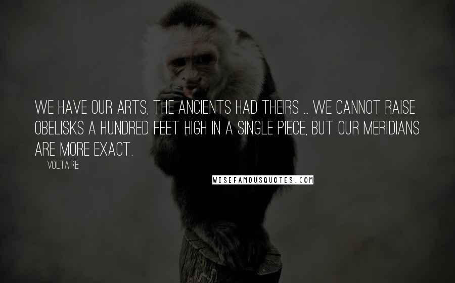 Voltaire Quotes: We have our arts, the ancients had theirs ... We cannot raise obelisks a hundred feet high in a single piece, but our meridians are more exact.