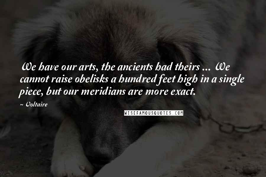 Voltaire Quotes: We have our arts, the ancients had theirs ... We cannot raise obelisks a hundred feet high in a single piece, but our meridians are more exact.