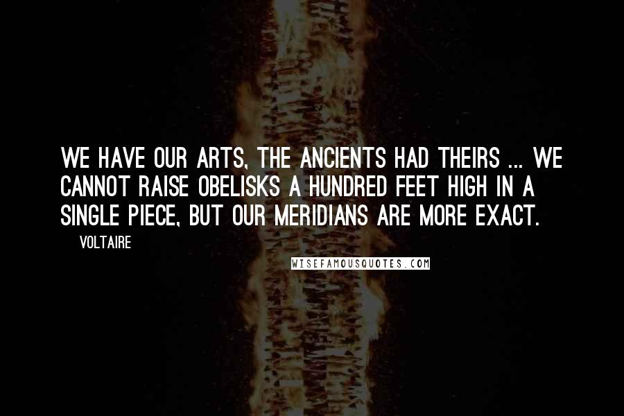 Voltaire Quotes: We have our arts, the ancients had theirs ... We cannot raise obelisks a hundred feet high in a single piece, but our meridians are more exact.