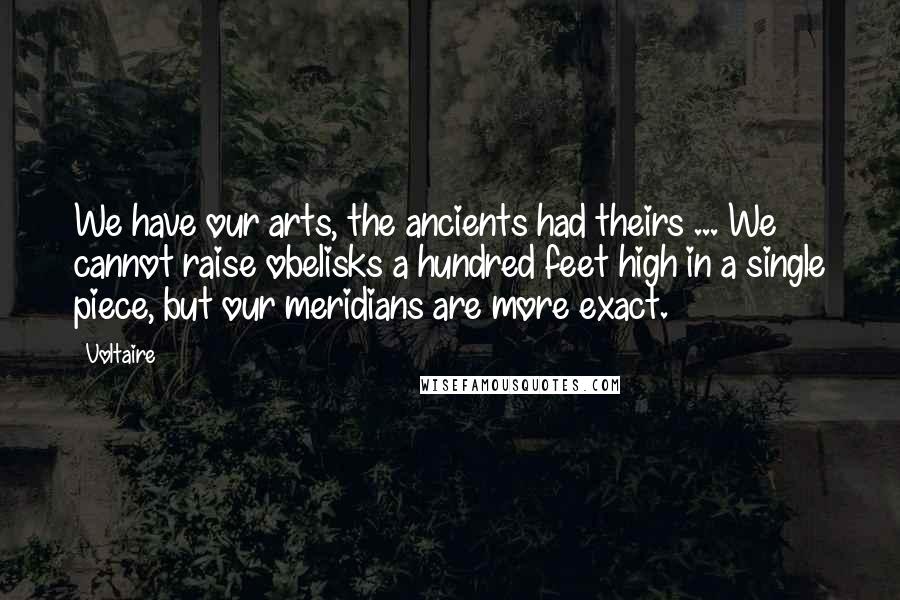 Voltaire Quotes: We have our arts, the ancients had theirs ... We cannot raise obelisks a hundred feet high in a single piece, but our meridians are more exact.