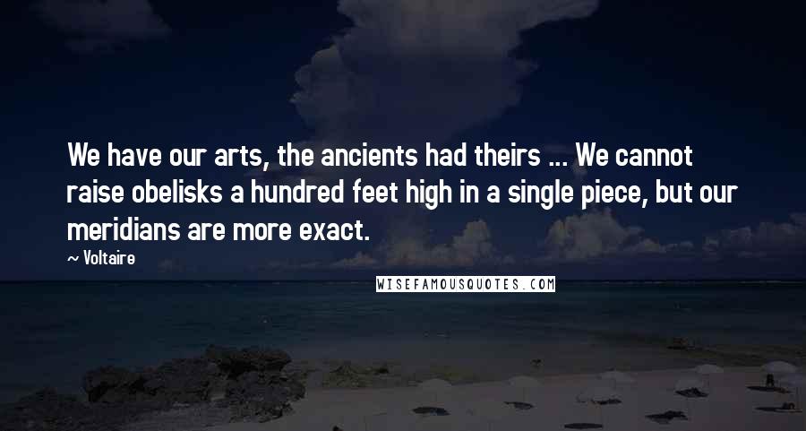 Voltaire Quotes: We have our arts, the ancients had theirs ... We cannot raise obelisks a hundred feet high in a single piece, but our meridians are more exact.