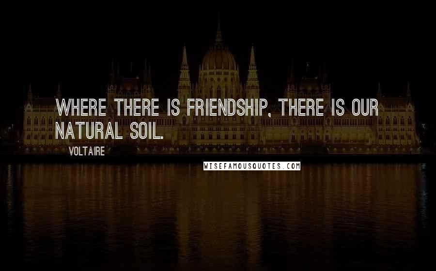 Voltaire Quotes: Where there is friendship, there is our natural soil.