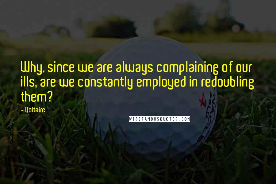 Voltaire Quotes: Why, since we are always complaining of our ills, are we constantly employed in redoubling them?