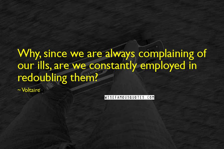 Voltaire Quotes: Why, since we are always complaining of our ills, are we constantly employed in redoubling them?