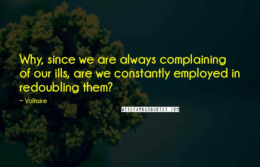 Voltaire Quotes: Why, since we are always complaining of our ills, are we constantly employed in redoubling them?