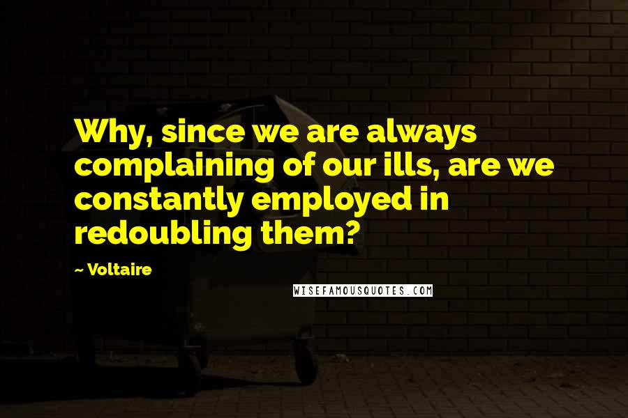Voltaire Quotes: Why, since we are always complaining of our ills, are we constantly employed in redoubling them?