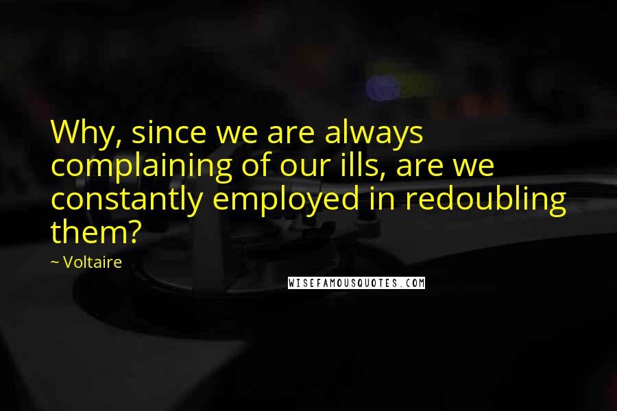 Voltaire Quotes: Why, since we are always complaining of our ills, are we constantly employed in redoubling them?