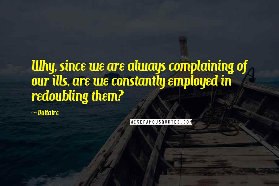 Voltaire Quotes: Why, since we are always complaining of our ills, are we constantly employed in redoubling them?