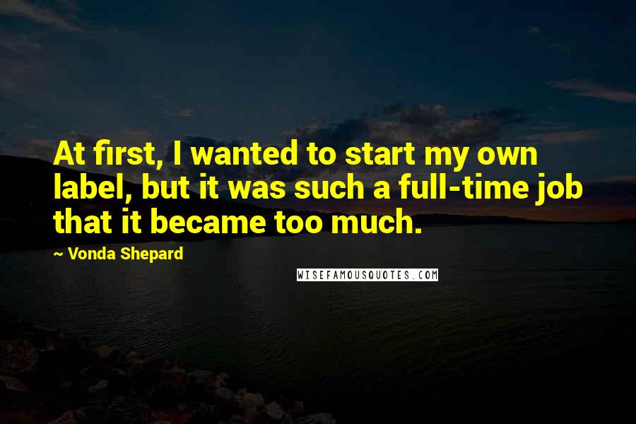 Vonda Shepard Quotes: At first, I wanted to start my own label, but it was such a full-time job that it became too much.