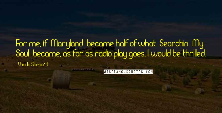 Vonda Shepard Quotes: For me, if 'Maryland' became half of what 'Searchin' My Soul' became, as far as radio play goes, I would be thrilled.