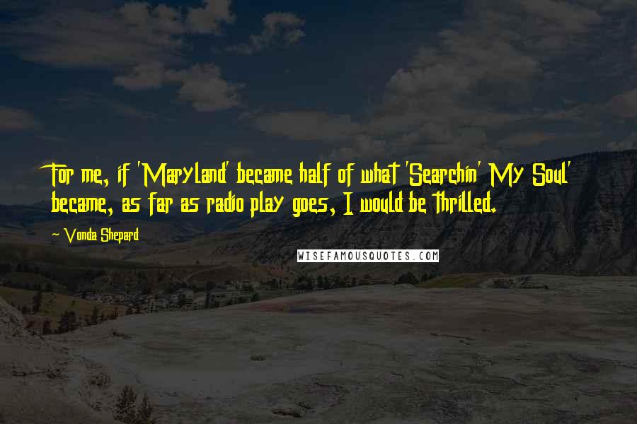 Vonda Shepard Quotes: For me, if 'Maryland' became half of what 'Searchin' My Soul' became, as far as radio play goes, I would be thrilled.