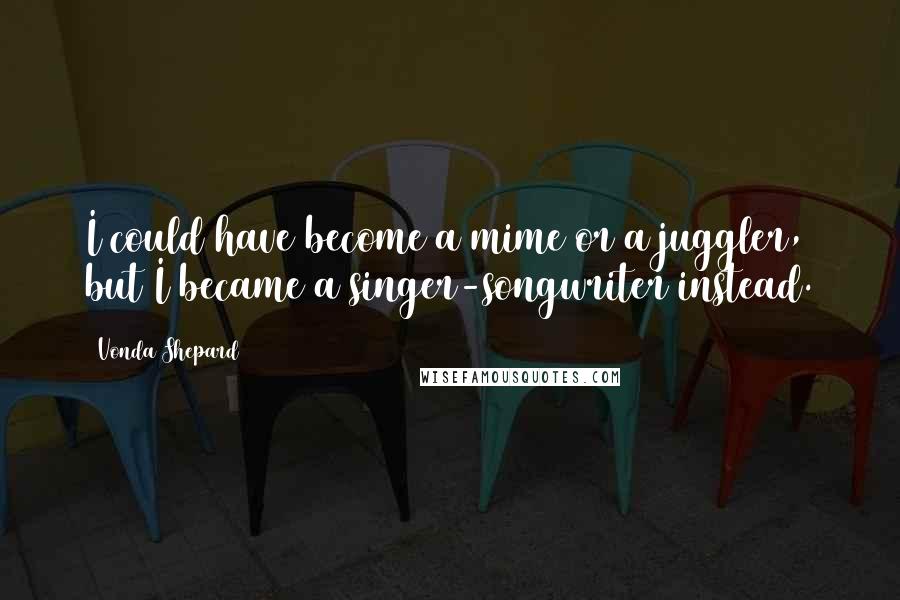 Vonda Shepard Quotes: I could have become a mime or a juggler, but I became a singer-songwriter instead.