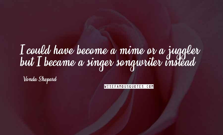 Vonda Shepard Quotes: I could have become a mime or a juggler, but I became a singer-songwriter instead.
