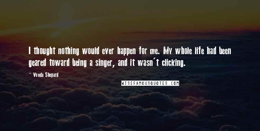 Vonda Shepard Quotes: I thought nothing would ever happen for me. My whole life had been geared toward being a singer, and it wasn't clicking.