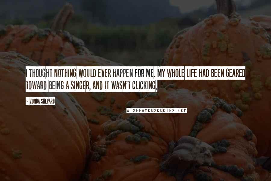 Vonda Shepard Quotes: I thought nothing would ever happen for me. My whole life had been geared toward being a singer, and it wasn't clicking.