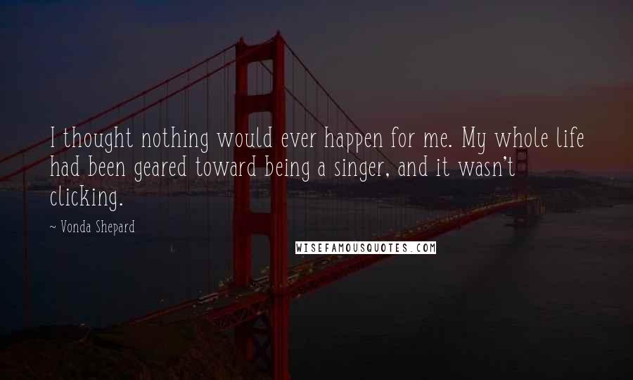 Vonda Shepard Quotes: I thought nothing would ever happen for me. My whole life had been geared toward being a singer, and it wasn't clicking.