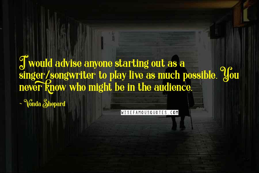 Vonda Shepard Quotes: I would advise anyone starting out as a singer/songwriter to play live as much possible. You never know who might be in the audience.