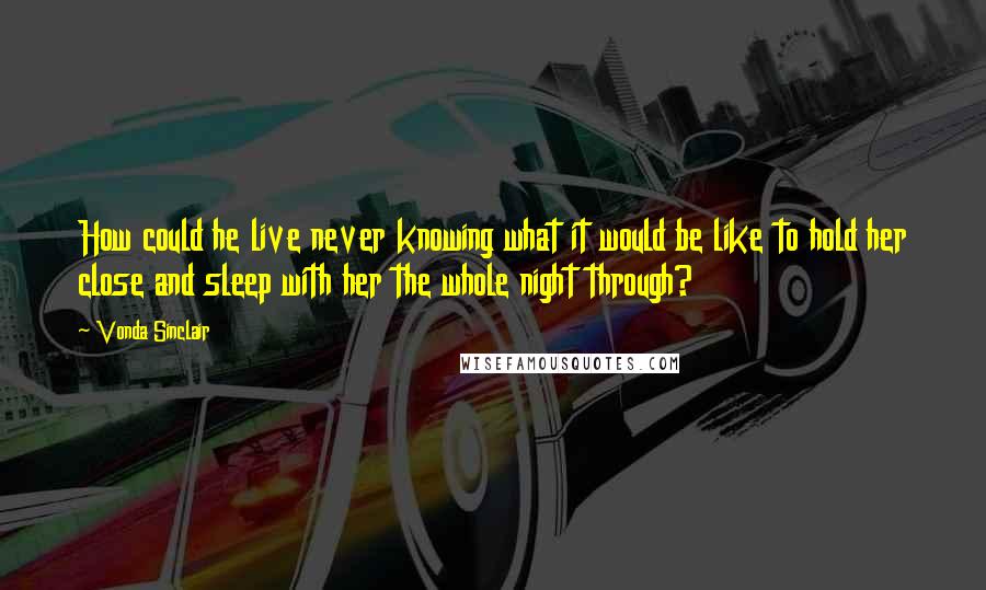 Vonda Sinclair Quotes: How could he live never knowing what it would be like to hold her close and sleep with her the whole night through?